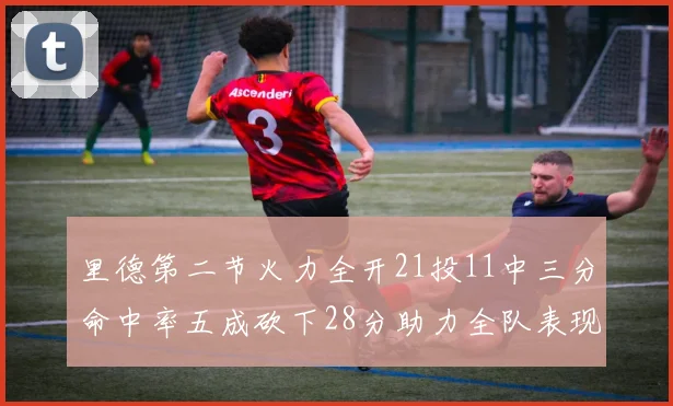 里德第二节火力全开21投11中三分命中率五成砍下28分助力全队表现出色
