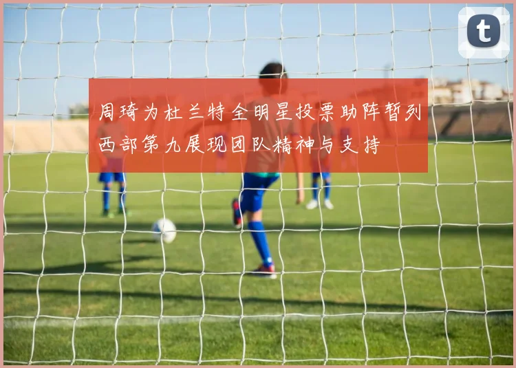 周琦为杜兰特全明星投票助阵暂列西部第九展现团队精神与支持
