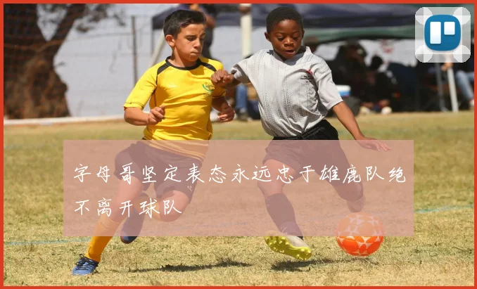 字母哥坚定表态永远忠于雄鹿队绝不离开球队