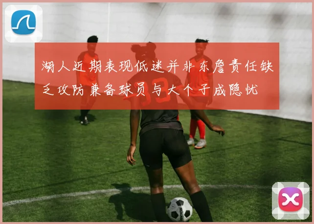 湖人近期表现低迷并非东詹责任缺乏攻防兼备球员与大个子成隐忧