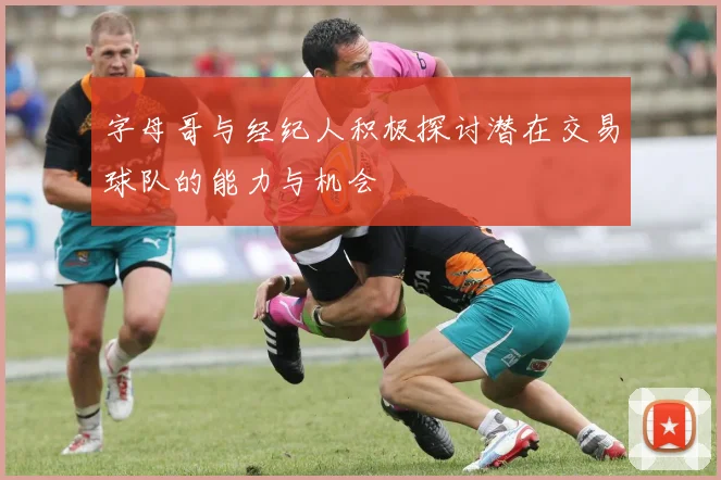 字母哥与经纪人积极探讨潜在交易球队的能力与机会