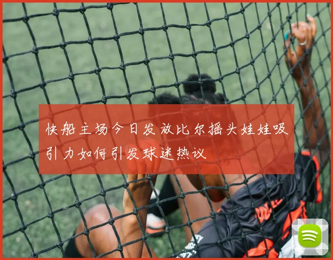 快船主场今日发放比尔摇头娃娃吸引力如何引发球迷热议
