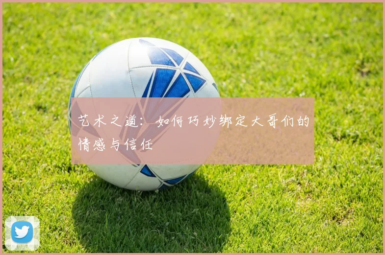 艺术之道：如何巧妙绑定大哥们的情感与信任