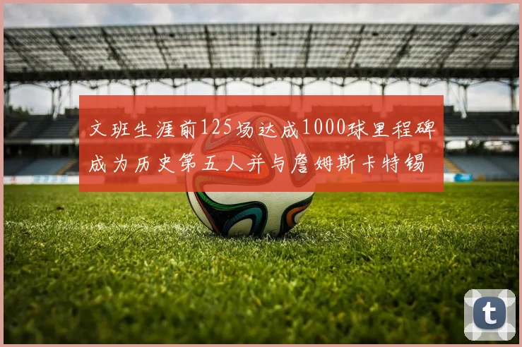 文班生涯前125场达成1000球里程碑成为历史第五人并与詹姆斯卡特锡安齐名