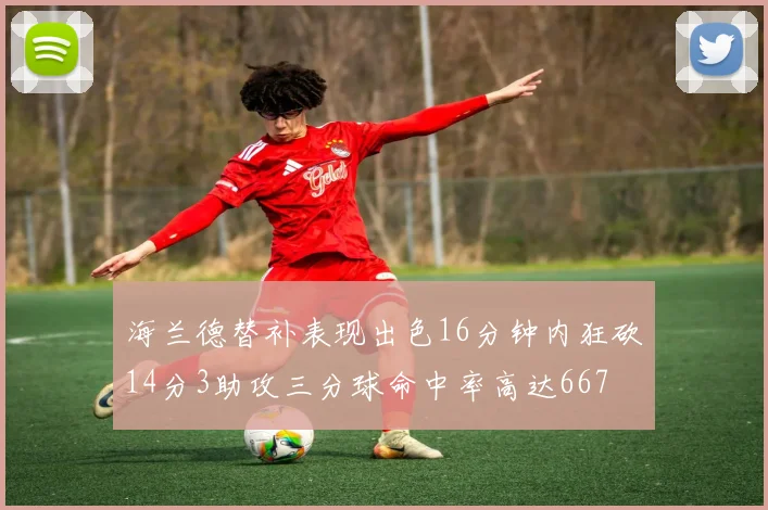 海兰德替补表现出色16分钟内狂砍14分3助攻三分球命中率高达667