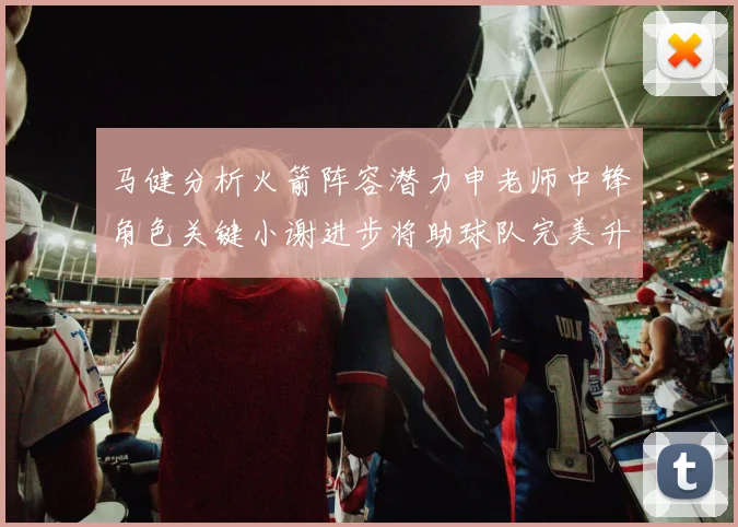 马健分析火箭阵容潜力申老师中锋角色关键小谢进步将助球队完美升级
