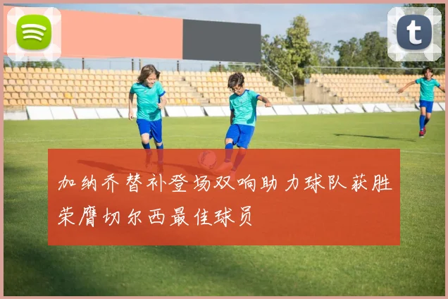 加纳乔替补登场双响助力球队获胜荣膺切尔西最佳球员