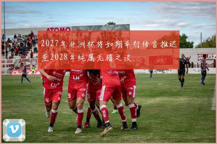 2027年非洲杯将如期举行传言推迟至2028年纯属无稽之谈