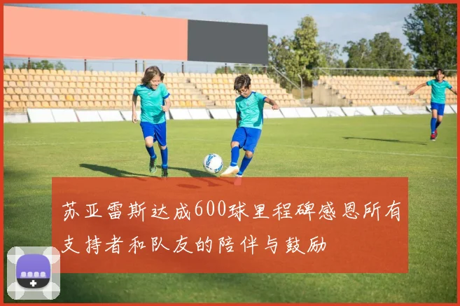 苏亚雷斯达成600球里程碑感恩所有支持者和队友的陪伴与鼓励