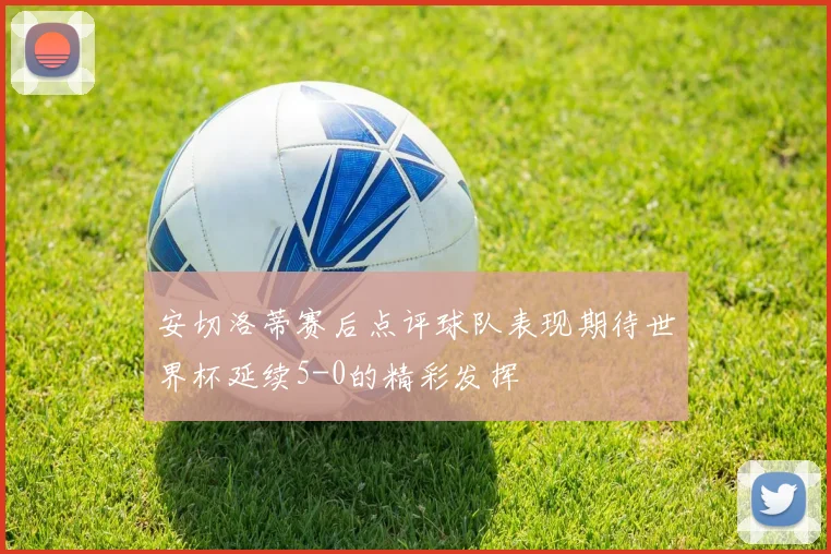 安切洛蒂赛后点评球队表现期待世界杯延续5-0的精彩发挥