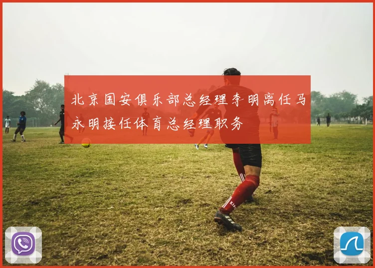 北京国安俱乐部总经理李明离任马永明接任体育总经理职务