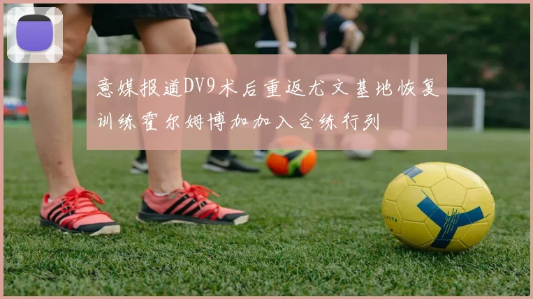 意媒报道DV9术后重返尤文基地恢复训练霍尔姆博加加入合练行列