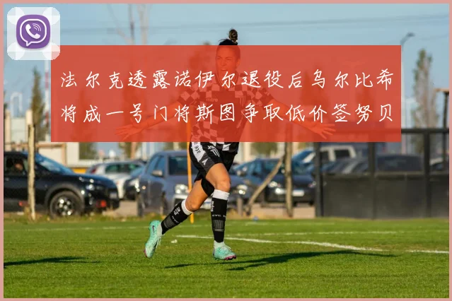 法尔克透露诺伊尔退役后乌尔比希将成一号门将斯图争取低价签努贝尔