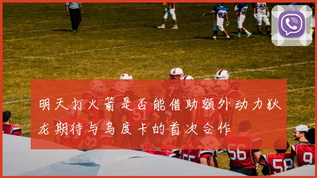 明天打火箭是否能借助额外动力狄龙期待与乌度卡的首次合作