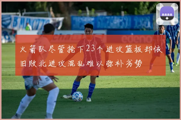 火箭队尽管抢下23个进攻篮板却依旧败北进攻混乱难以弥补劣势