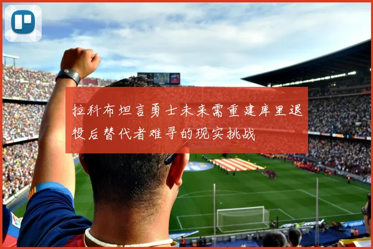 拉科布坦言勇士未来需重建库里退役后替代者难寻的现实挑战