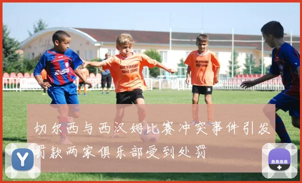 切尔西与西汉姆比赛冲突事件引发罚款两家俱乐部受到处罚