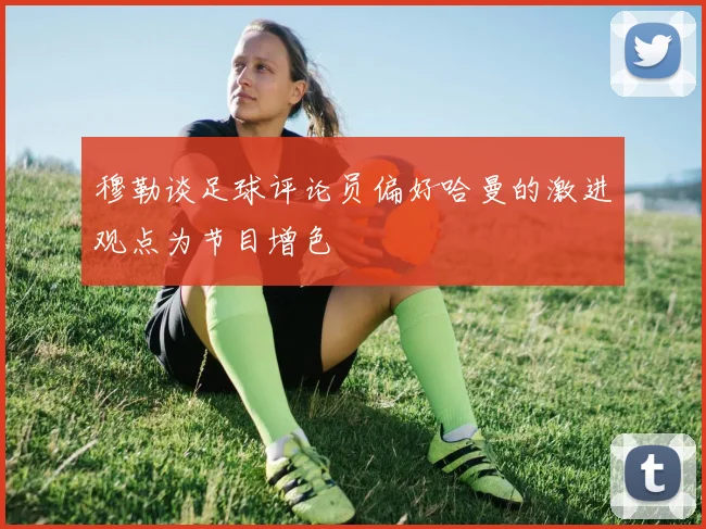 穆勒谈足球评论员偏好哈曼的激进观点为节目增色