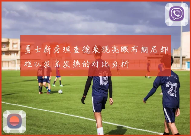 勇士新秀理查德表现亮眼布朗尼却难以发光发热的对比分析