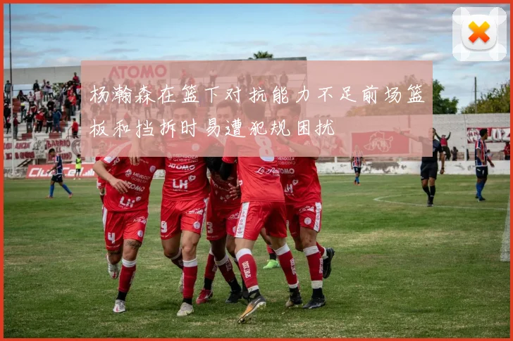 杨瀚森在篮下对抗能力不足前场篮板和挡拆时易遭犯规困扰