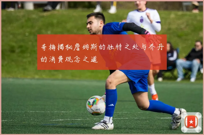 夸梅揭秘詹姆斯的独特之处与乔丹的消费观念之道