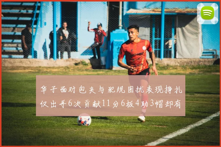 华子面对包夹与犯规困扰表现挣扎仅出手6次贡献11分6板4助3帽却有8次失误