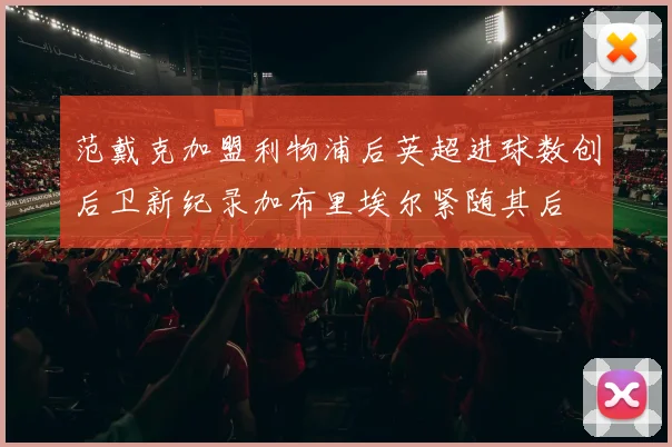 范戴克加盟利物浦后英超进球数创后卫新纪录加布里埃尔紧随其后