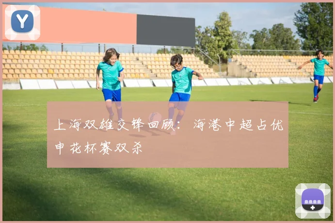上海双雄交锋回顾：海港中超占优申花杯赛双杀