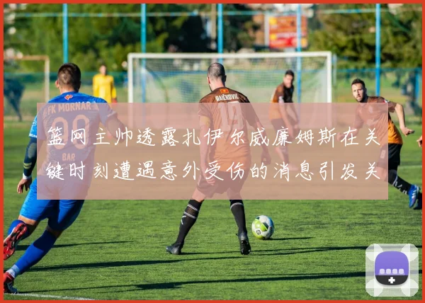 篮网主帅透露扎伊尔威廉姆斯在关键时刻遭遇意外受伤的消息引发关注