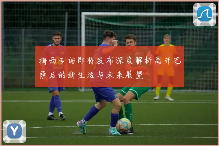 梅西专访即将发布深度解析离开巴萨后的新生活与未来展望