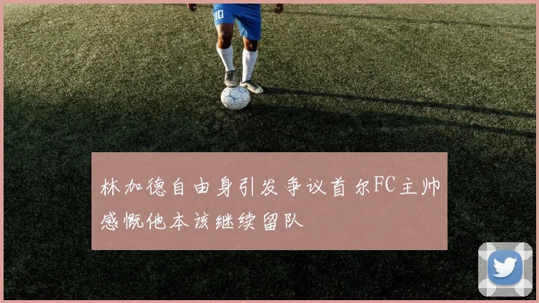 林加德自由身引发争议首尔FC主帅感慨他本该继续留队