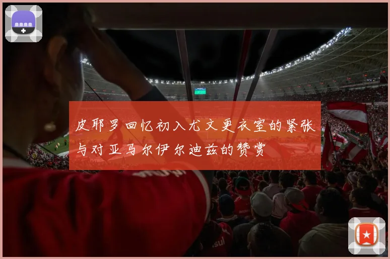 皮耶罗回忆初入尤文更衣室的紧张与对亚马尔伊尔迪兹的赞赏