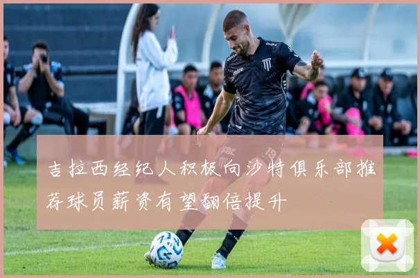 吉拉西经纪人积极向沙特俱乐部推荐球员薪资有望翻倍提升
