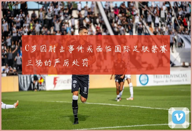 C罗因肘击事件或面临国际足联禁赛三场的严厉处罚
