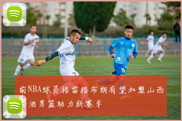 前NBA球员格雷格布朗有望加盟山西汾酒男篮助力新赛季
