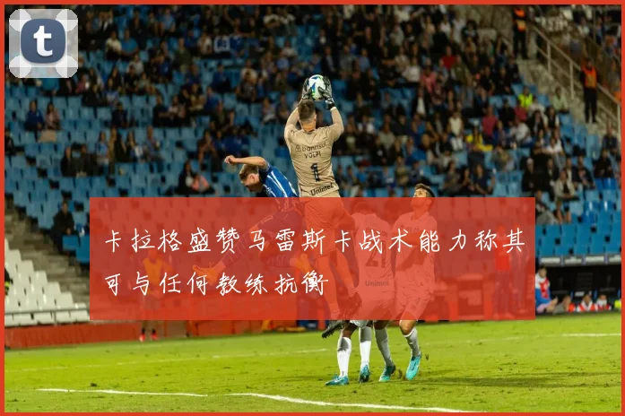 卡拉格盛赞马雷斯卡战术能力称其可与任何教练抗衡