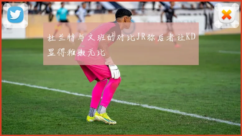 杜兰特与文班的对比JR称后者让KD显得稚嫩无比