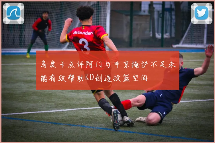 乌度卡点评阿门与申京掩护不足未能有效帮助KD创造投篮空间