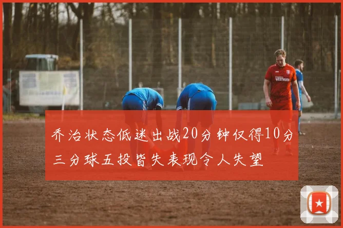 乔治状态低迷出战20分钟仅得10分三分球五投皆失表现令人失望