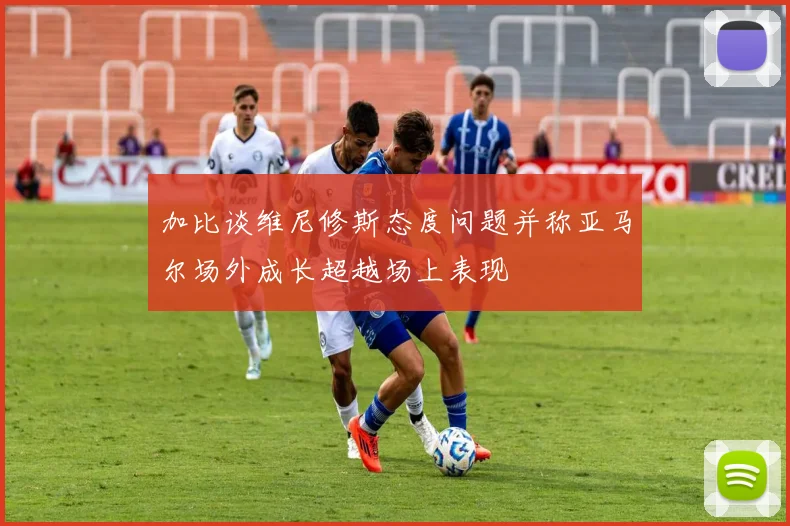 加比谈维尼修斯态度问题并称亚马尔场外成长超越场上表现