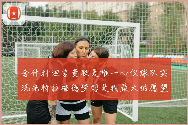 舍什科坦言曼联是唯一心仪球队实现老特拉福德梦想是我最大的愿望